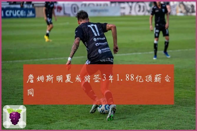 詹姆斯明夏或将签3年1.88亿顶薪合同