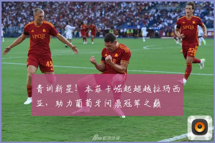 青训新星！本菲卡崛起超越拉玛西亚，助力葡萄牙问鼎冠军之巅