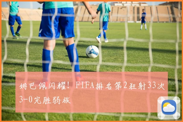 姆巴佩闪耀！FIFA排名第2狂射33次3-0完胜弱旅