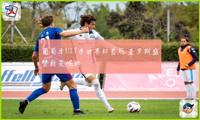 葡萄牙U17夺世界杯首冠 奎罗斯盛赞新星崛起