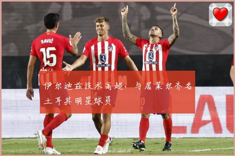 伊尔迪兹技术高超，与居莱尔齐名土耳其明星球员