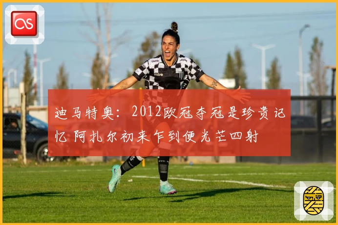 迪马特奥：2012欧冠夺冠是珍贵记忆 阿扎尔初来乍到便光芒四射