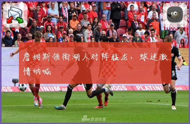 詹姆斯领衔湖人对阵猛龙，球迷激情呐喊