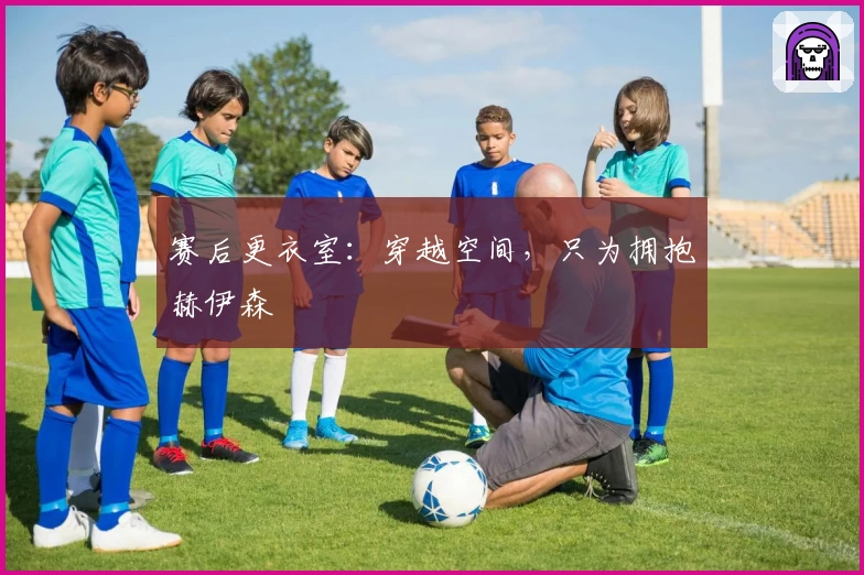 赛后更衣室：穿越空间，只为拥抱赫伊森