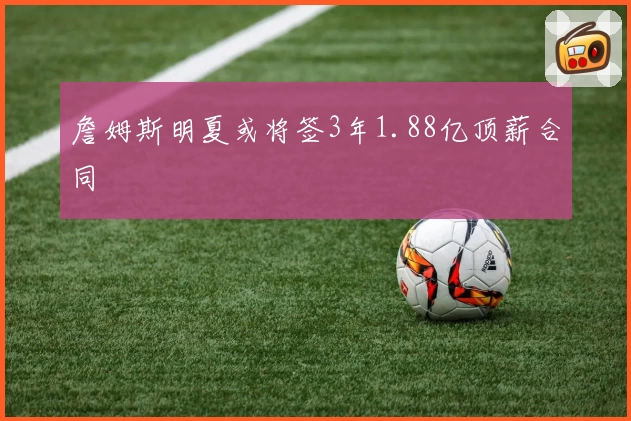 詹姆斯明夏或将签3年1.88亿顶薪合同