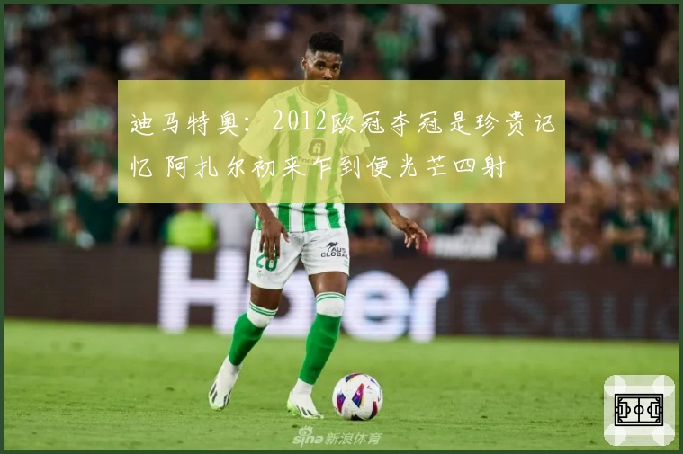 迪马特奥：2012欧冠夺冠是珍贵记忆 阿扎尔初来乍到便光芒四射
