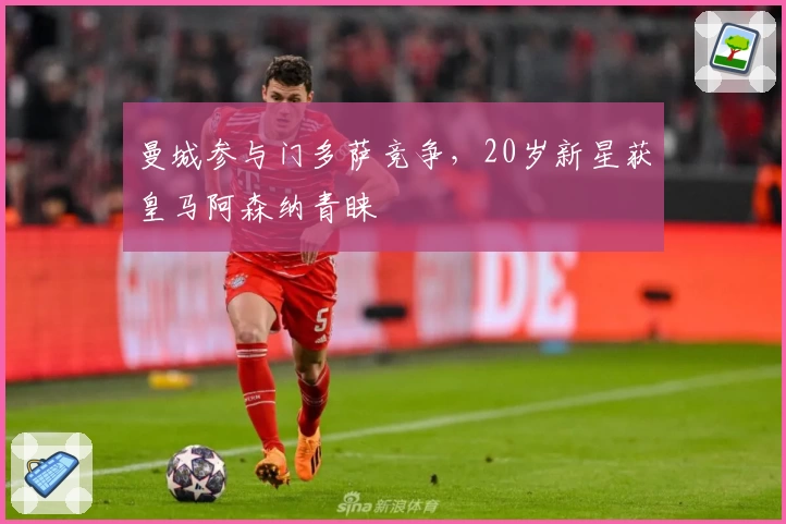 曼城参与门多萨竞争，20岁新星获皇马阿森纳青睐