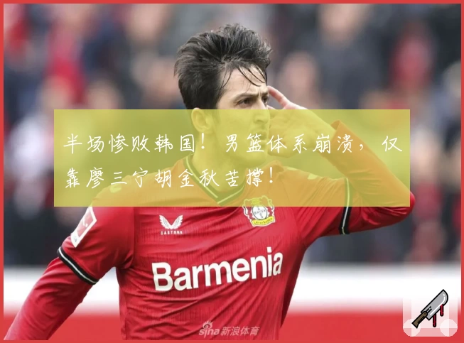 半场惨败韩国！男篮体系崩溃，仅靠廖三宁胡金秋苦撑！